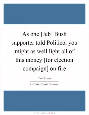As one [Jeb] Bush supporter told Politico, you might as well light all of this money [for election compaign] on fire Picture Quote #1