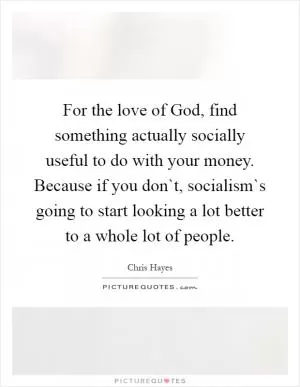 For the love of God, find something actually socially useful to do with your money. Because if you don`t, socialism`s going to start looking a lot better to a whole lot of people Picture Quote #1