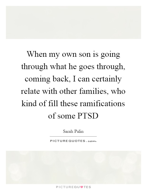 When my own son is going through what he goes through, coming back, I can certainly relate with other families, who kind of fill these ramifications of some PTSD Picture Quote #1