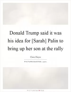 Donald Trump said it was his idea for [Sarah] Palin to bring up her son at the rally Picture Quote #1