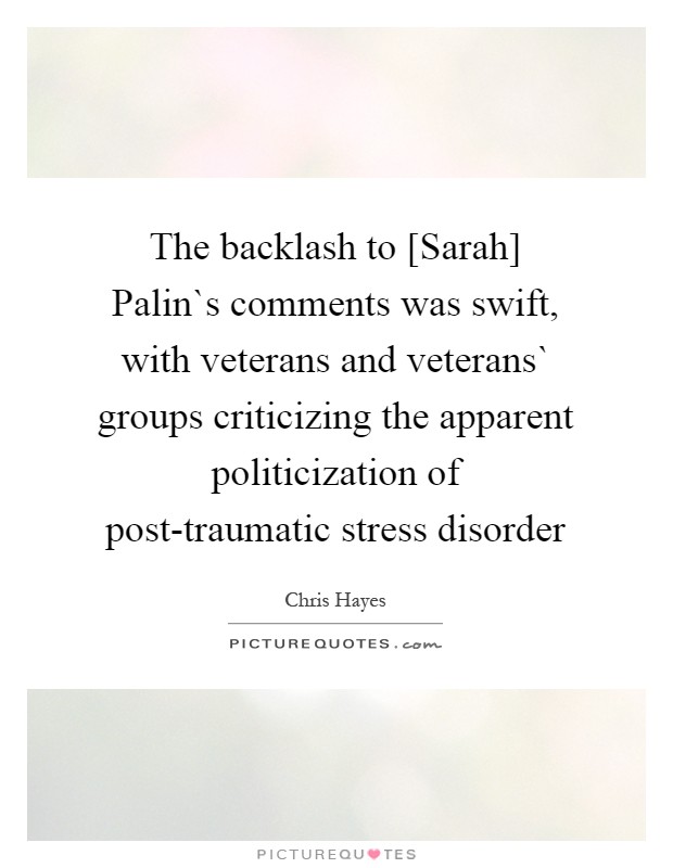 The backlash to [Sarah] Palin`s comments was swift, with veterans and veterans` groups criticizing the apparent politicization of post-traumatic stress disorder Picture Quote #1