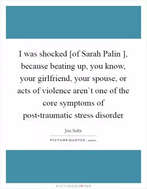 I was shocked [of Sarah Palin ], because beating up, you know, your girlfriend, your spouse, or acts of violence aren`t one of the core symptoms of post-traumatic stress disorder Picture Quote #1