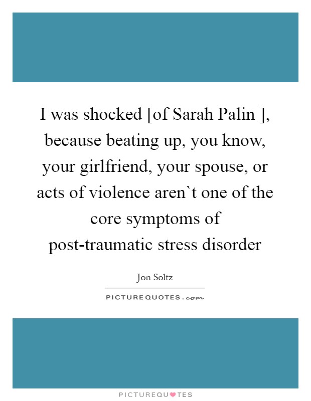 I was shocked [of Sarah Palin ], because beating up, you know, your girlfriend, your spouse, or acts of violence aren`t one of the core symptoms of post-traumatic stress disorder Picture Quote #1