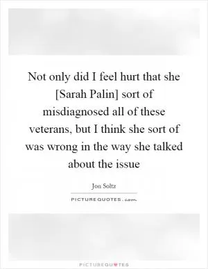 Not only did I feel hurt that she [Sarah Palin] sort of misdiagnosed all of these veterans, but I think she sort of was wrong in the way she talked about the issue Picture Quote #1