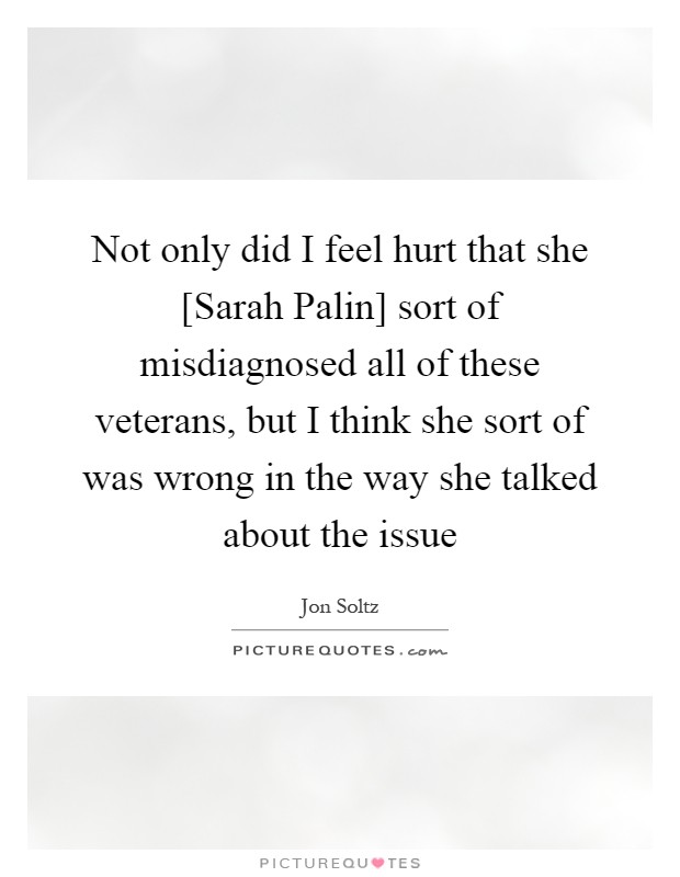 Not only did I feel hurt that she [Sarah Palin] sort of misdiagnosed all of these veterans, but I think she sort of was wrong in the way she talked about the issue Picture Quote #1