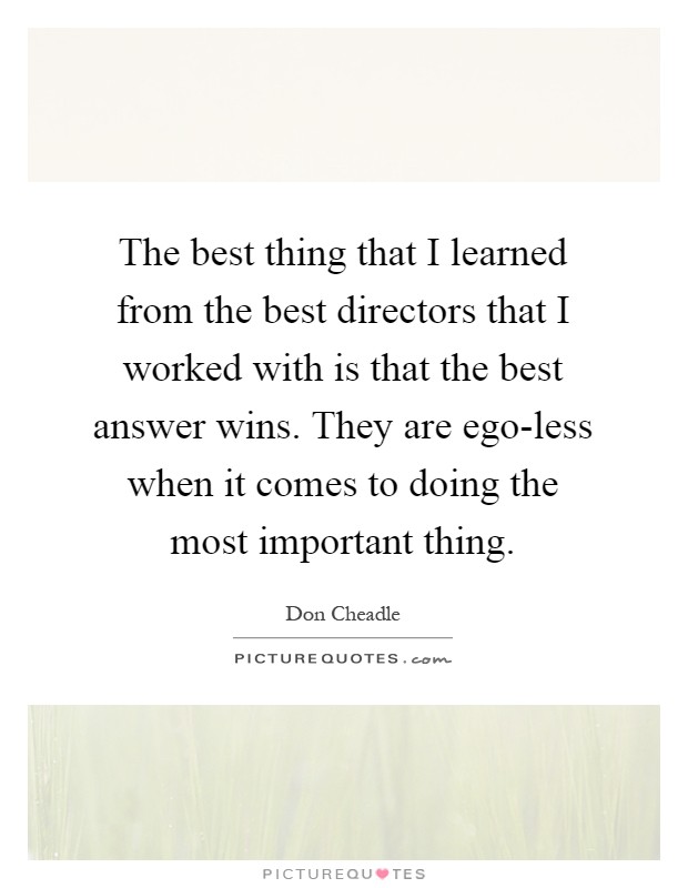 The best thing that I learned from the best directors that I worked with is that the best answer wins. They are ego-less when it comes to doing the most important thing Picture Quote #1