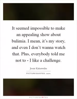 It seemed impossible to make an appealing show about bulimia. I mean, it’s my story, and even I don’t wanna watch that. Plus, everybody told me not to - I like a challenge Picture Quote #1