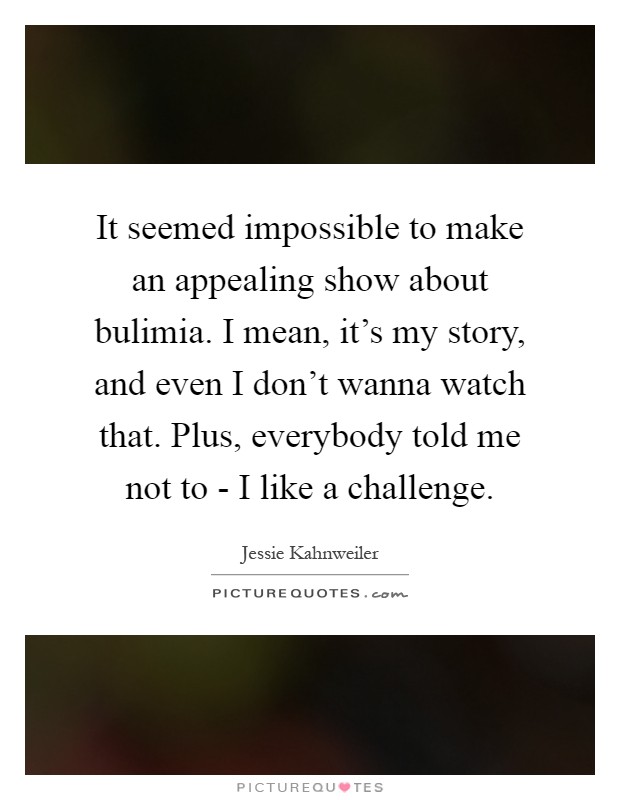 It seemed impossible to make an appealing show about bulimia. I mean, it's my story, and even I don't wanna watch that. Plus, everybody told me not to - I like a challenge Picture Quote #1
