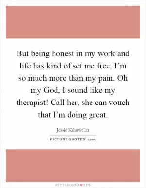 But being honest in my work and life has kind of set me free. I’m so much more than my pain. Oh my God, I sound like my therapist! Call her, she can vouch that I’m doing great Picture Quote #1