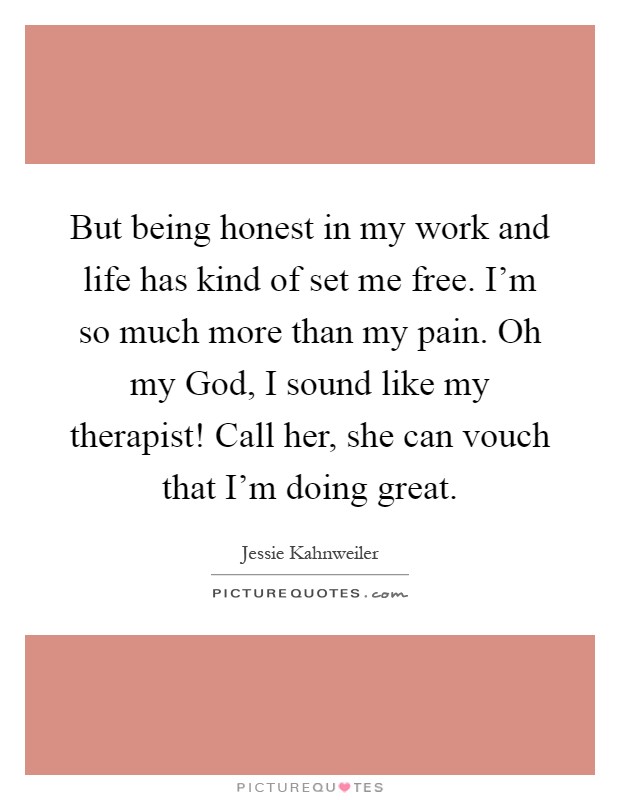 But being honest in my work and life has kind of set me free. I'm so much more than my pain. Oh my God, I sound like my therapist! Call her, she can vouch that I'm doing great Picture Quote #1