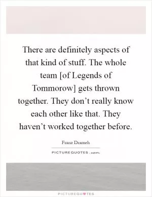 There are definitely aspects of that kind of stuff. The whole team [of Legends of Tommorow] gets thrown together. They don’t really know each other like that. They haven’t worked together before Picture Quote #1
