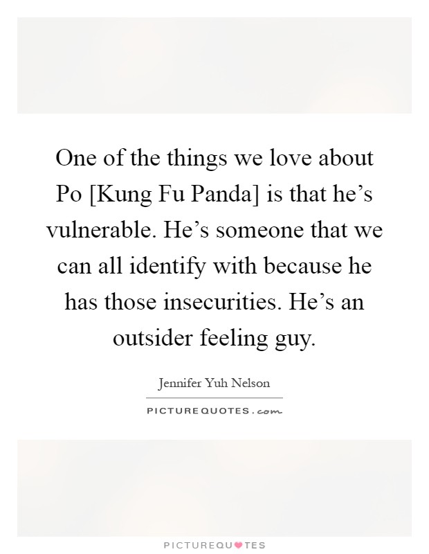 One of the things we love about Po [Kung Fu Panda] is that he's vulnerable. He's someone that we can all identify with because he has those insecurities. He's an outsider feeling guy Picture Quote #1