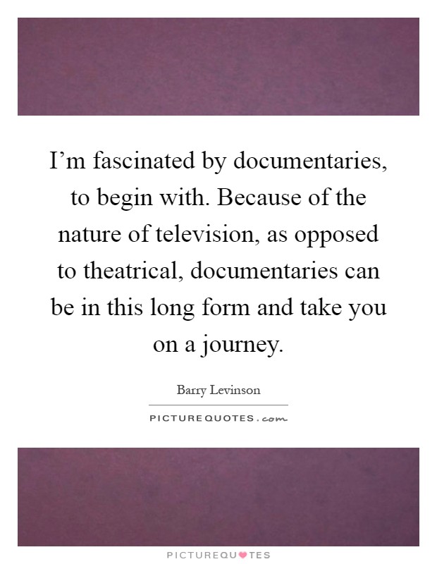 I'm fascinated by documentaries, to begin with. Because of the nature of television, as opposed to theatrical, documentaries can be in this long form and take you on a journey Picture Quote #1