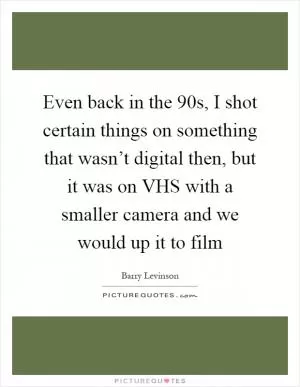 Even back in the  90s, I shot certain things on something that wasn’t digital then, but it was on VHS with a smaller camera and we would up it to film Picture Quote #1