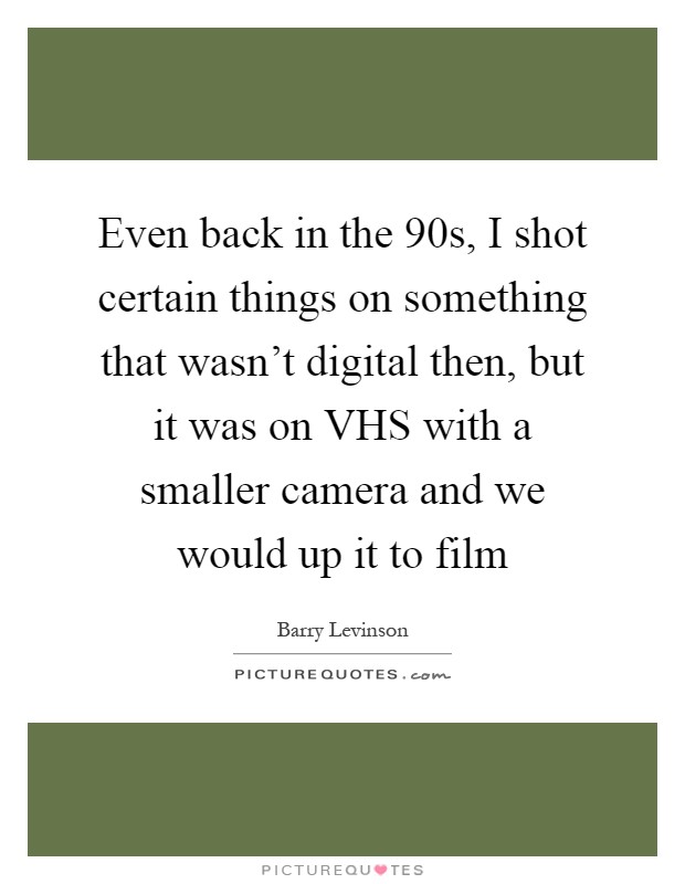 Even back in the  90s, I shot certain things on something that wasn't digital then, but it was on VHS with a smaller camera and we would up it to film Picture Quote #1