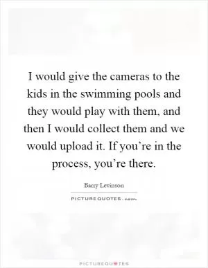 I would give the cameras to the kids in the swimming pools and they would play with them, and then I would collect them and we would upload it. If you’re in the process, you’re there Picture Quote #1