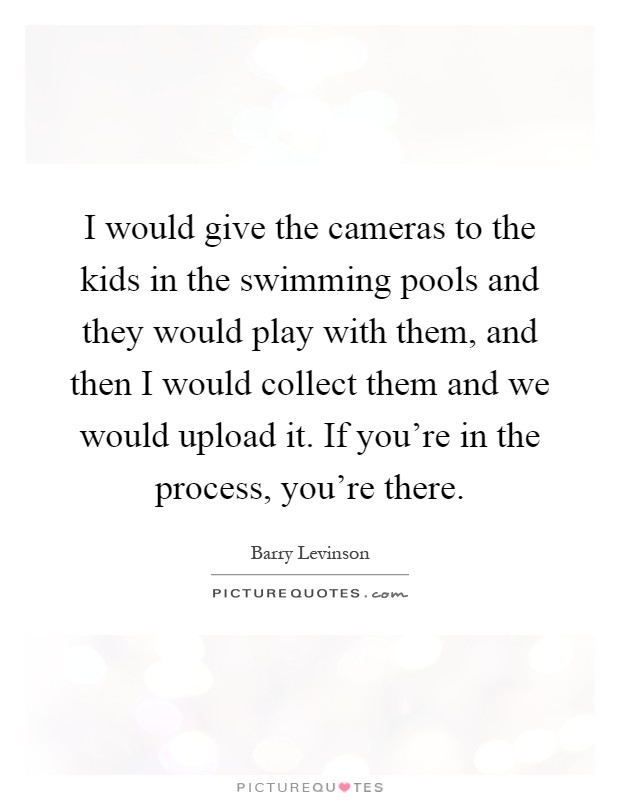 I would give the cameras to the kids in the swimming pools and they would play with them, and then I would collect them and we would upload it. If you're in the process, you're there Picture Quote #1