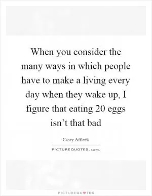 When you consider the many ways in which people have to make a living every day when they wake up, I figure that eating 20 eggs isn’t that bad Picture Quote #1