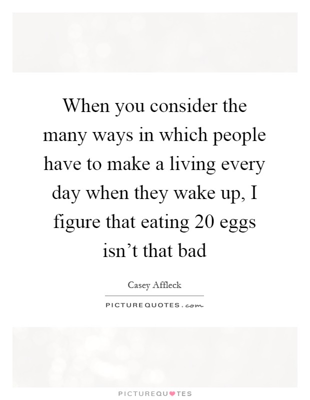 When you consider the many ways in which people have to make a living every day when they wake up, I figure that eating 20 eggs isn't that bad Picture Quote #1
