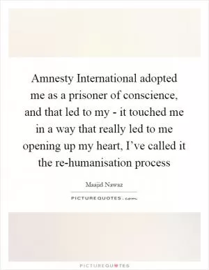 Amnesty International adopted me as a prisoner of conscience, and that led to my - it touched me in a way that really led to me opening up my heart, I’ve called it the re-humanisation process Picture Quote #1