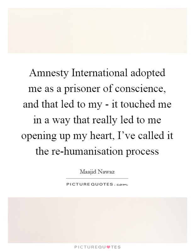 Amnesty International adopted me as a prisoner of conscience, and that led to my - it touched me in a way that really led to me opening up my heart, I've called it the re-humanisation process Picture Quote #1