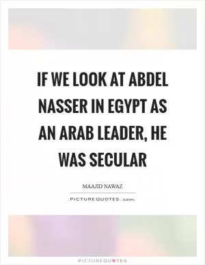 If we look at Abdel Nasser in Egypt as an Arab leader, he was secular Picture Quote #1