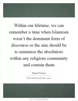 Within our lifetime, we can remember a time when Islamism wasn’t the dominant form of discourse or the aim should be to minimise the absolutists within any religious community and contain them Picture Quote #1