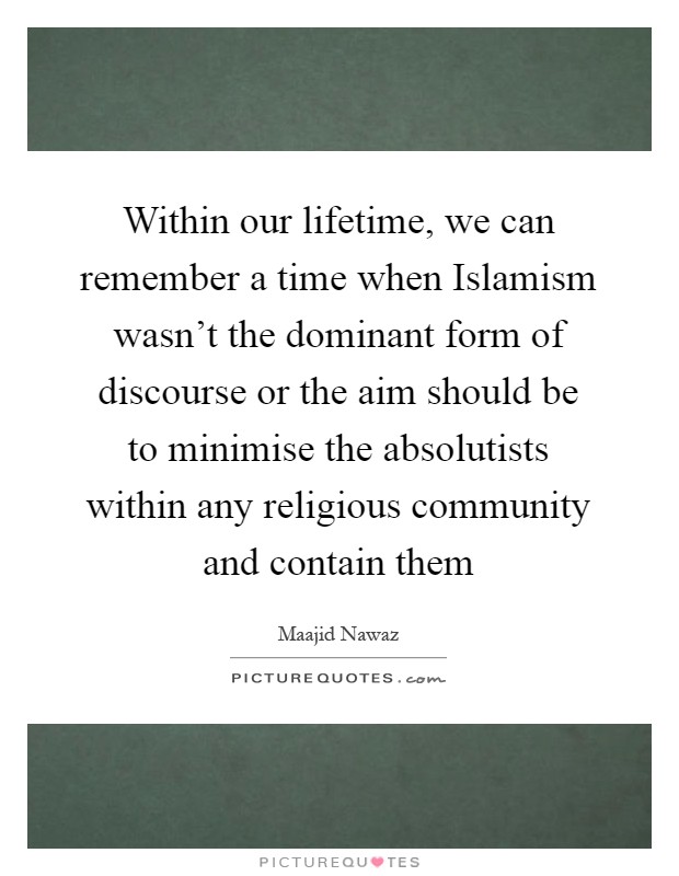 Within our lifetime, we can remember a time when Islamism wasn't the dominant form of discourse or the aim should be to minimise the absolutists within any religious community and contain them Picture Quote #1