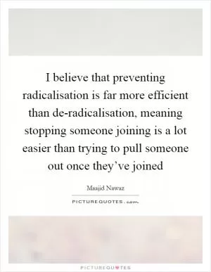 I believe that preventing radicalisation is far more efficient than de-radicalisation, meaning stopping someone joining is a lot easier than trying to pull someone out once they’ve joined Picture Quote #1