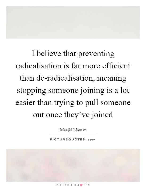 I believe that preventing radicalisation is far more efficient than de-radicalisation, meaning stopping someone joining is a lot easier than trying to pull someone out once they've joined Picture Quote #1