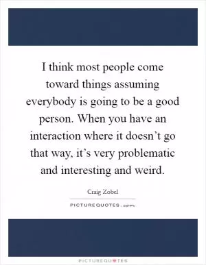 I think most people come toward things assuming everybody is going to be a good person. When you have an interaction where it doesn’t go that way, it’s very problematic and interesting and weird Picture Quote #1