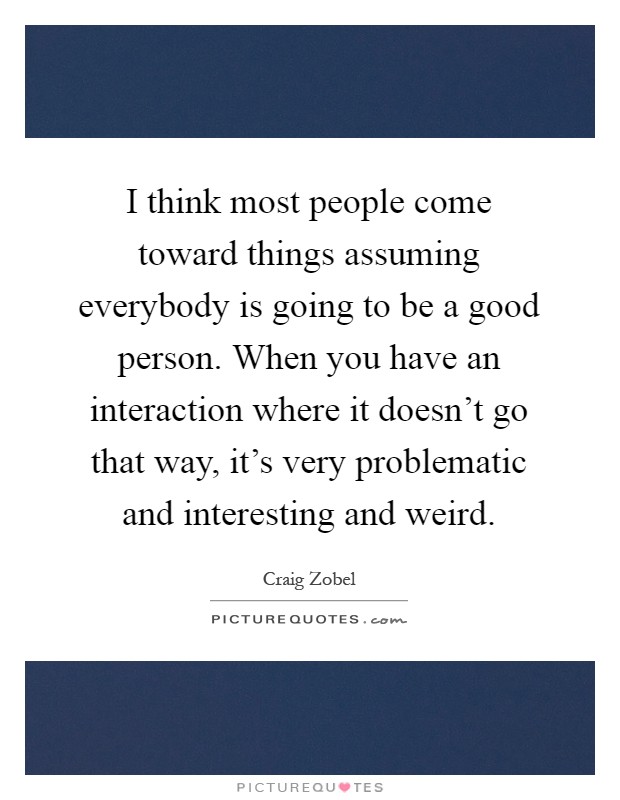 I think most people come toward things assuming everybody is going to be a good person. When you have an interaction where it doesn't go that way, it's very problematic and interesting and weird Picture Quote #1