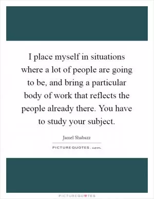 I place myself in situations where a lot of people are going to be, and bring a particular body of work that reflects the people already there. You have to study your subject Picture Quote #1