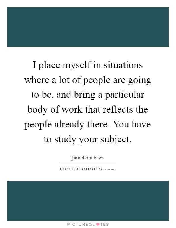 I place myself in situations where a lot of people are going to be, and bring a particular body of work that reflects the people already there. You have to study your subject Picture Quote #1