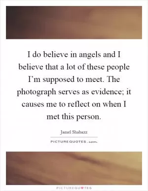 I do believe in angels and I believe that a lot of these people I’m supposed to meet. The photograph serves as evidence; it causes me to reflect on when I met this person Picture Quote #1