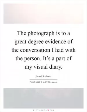 The photograph is to a great degree evidence of the conversation I had with the person. It’s a part of my visual diary Picture Quote #1