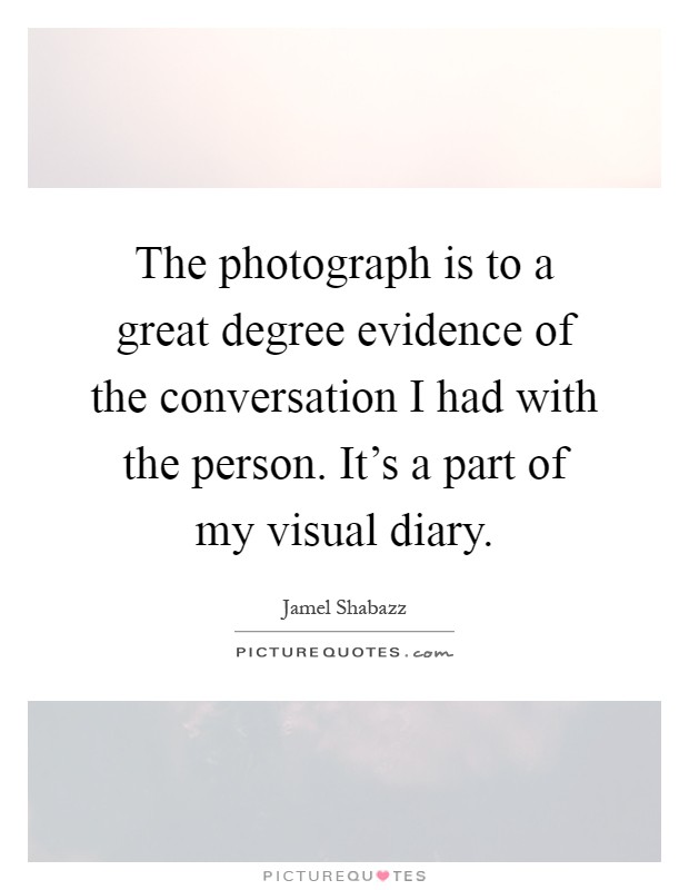 The photograph is to a great degree evidence of the conversation I had with the person. It's a part of my visual diary Picture Quote #1