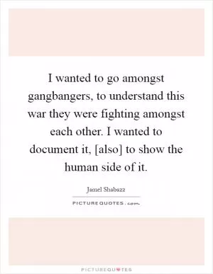 I wanted to go amongst gangbangers, to understand this war they were fighting amongst each other. I wanted to document it, [also] to show the human side of it Picture Quote #1