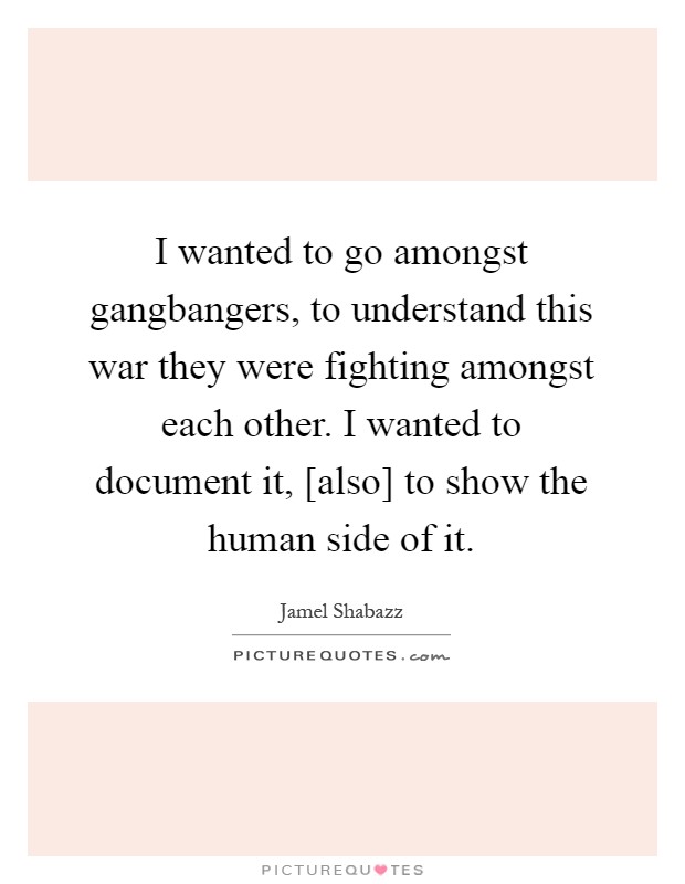 I wanted to go amongst gangbangers, to understand this war they were fighting amongst each other. I wanted to document it, [also] to show the human side of it Picture Quote #1