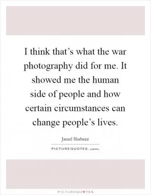 I think that’s what the war photography did for me. It showed me the human side of people and how certain circumstances can change people’s lives Picture Quote #1