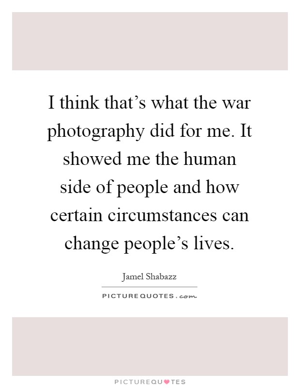 I think that's what the war photography did for me. It showed me the human side of people and how certain circumstances can change people's lives Picture Quote #1