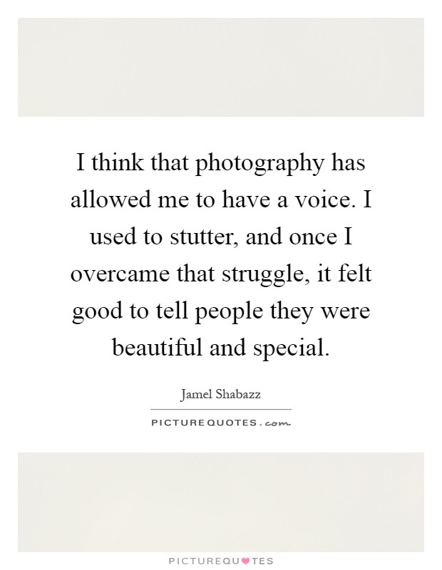 I think that photography has allowed me to have a voice. I used to stutter, and once I overcame that struggle, it felt good to tell people they were beautiful and special Picture Quote #1