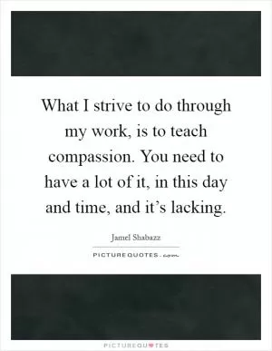 What I strive to do through my work, is to teach compassion. You need to have a lot of it, in this day and time, and it’s lacking Picture Quote #1
