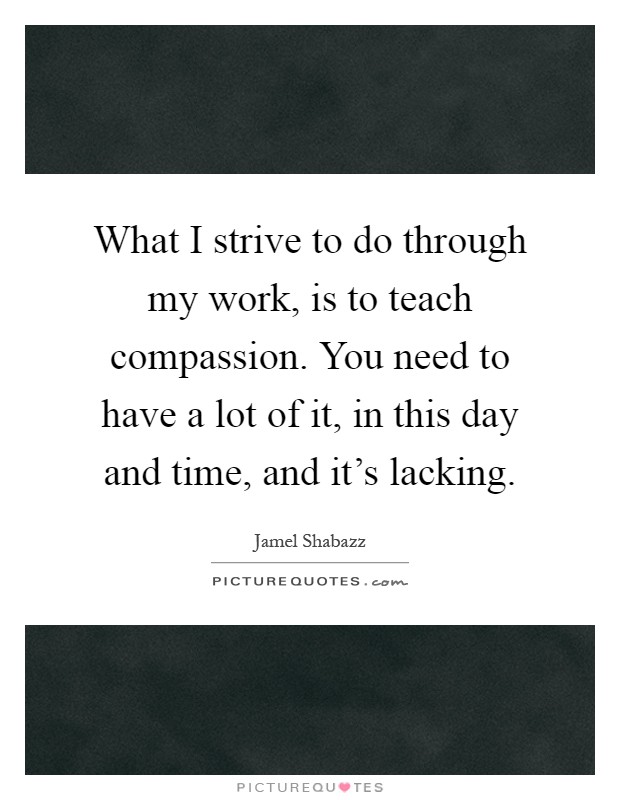 What I strive to do through my work, is to teach compassion. You need to have a lot of it, in this day and time, and it's lacking Picture Quote #1