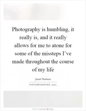 Photography is humbling, it really is, and it really allows for me to atone for some of the missteps I’ve made throughout the course of my life Picture Quote #1