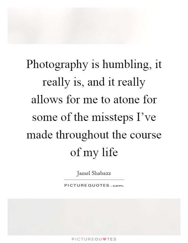 Photography is humbling, it really is, and it really allows for me to atone for some of the missteps I've made throughout the course of my life Picture Quote #1