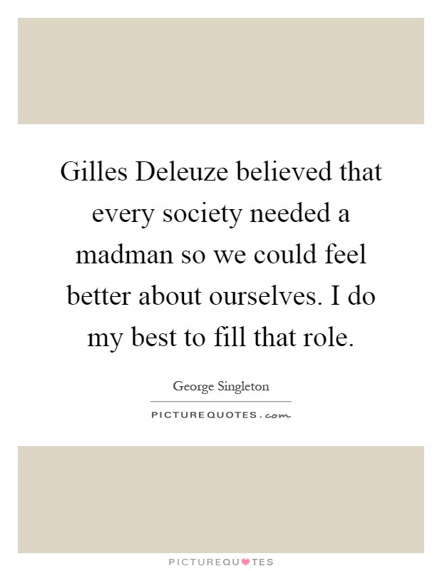 Gilles Deleuze believed that every society needed a madman so we could feel better about ourselves. I do my best to fill that role Picture Quote #1