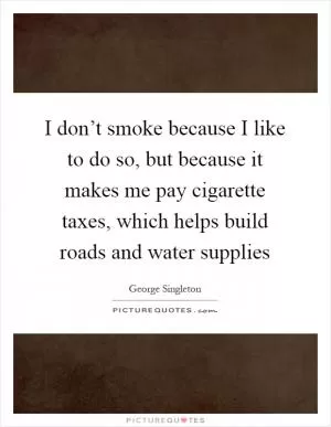 I don’t smoke because I like to do so, but because it makes me pay cigarette taxes, which helps build roads and water supplies Picture Quote #1