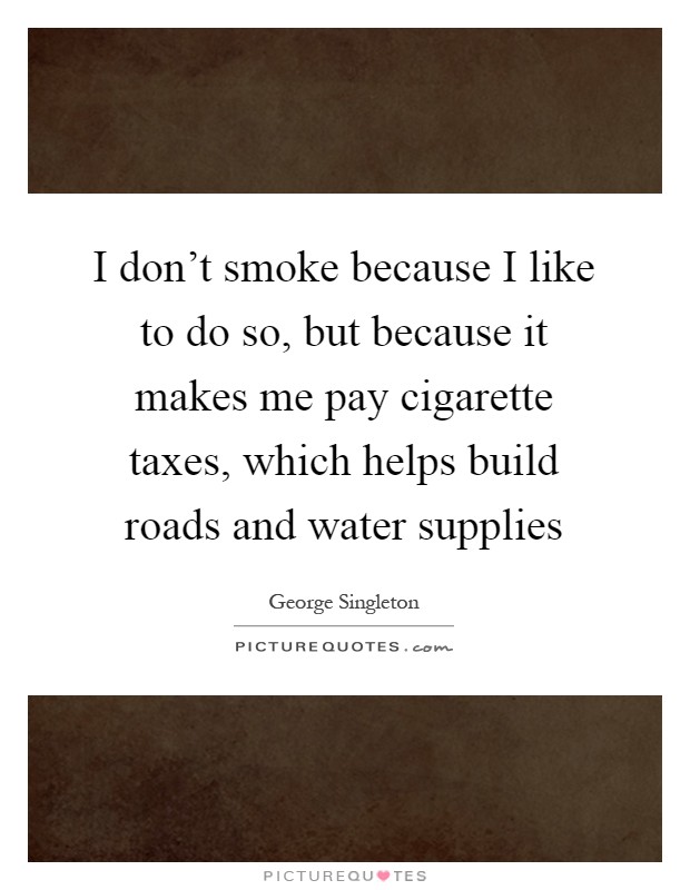 I don't smoke because I like to do so, but because it makes me pay cigarette taxes, which helps build roads and water supplies Picture Quote #1