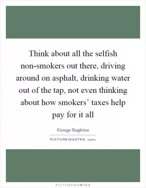 Think about all the selfish non-smokers out there, driving around on asphalt, drinking water out of the tap, not even thinking about how smokers’ taxes help pay for it all Picture Quote #1